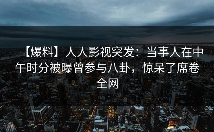 【爆料】人人影视突发：当事人在中午时分被曝曾参与八卦，惊呆了席卷全网