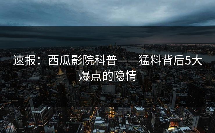 速报：西瓜影院科普——猛料背后5大爆点的隐情