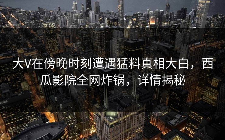 大V在傍晚时刻遭遇猛料真相大白，西瓜影院全网炸锅，详情揭秘