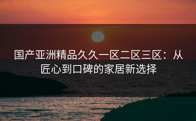 国产亚洲精品久久一区二区三区:从匠心到口碑的家居新选择 国产亚洲精品久久一区二区三区:从匠心到口碑的家居新选择