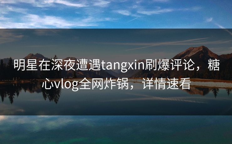 明星在深夜遭遇tangxin刷爆评论，糖心vlog全网炸锅，详情速看