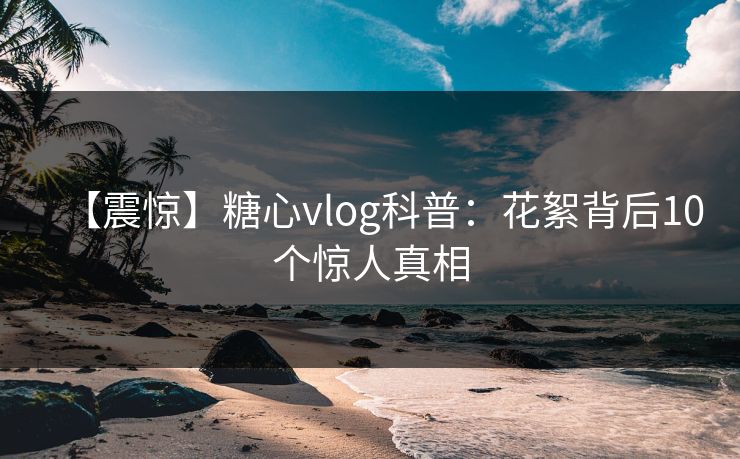 【震惊】糖心vlog科普:花絮背后10个惊人真相 【震惊】糖心vlog科普:花絮背后10个惊人真相