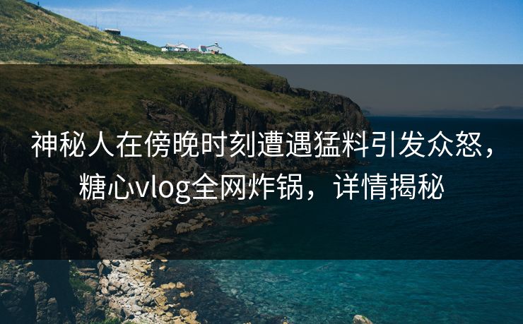 神秘人在傍晚时刻遭遇猛料引发众怒，糖心vlog全网炸锅，详情揭秘