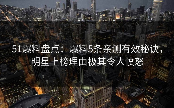 51爆料盘点：爆料5条亲测有效秘诀，明星上榜理由极其令人愤怒