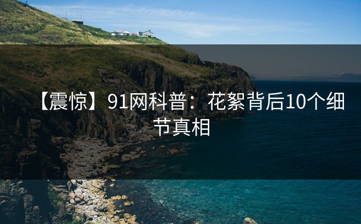 【震惊】91网科普:花絮背后10个细节真相 【震惊】91网科普:花絮背后10个细节真相