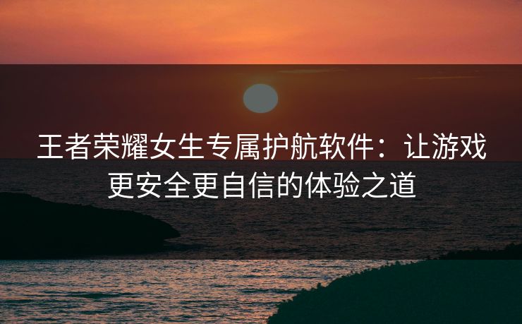 王者荣耀女生专属护航软件：让游戏更安全更自信的体验之道