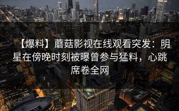 【爆料】蘑菇影视在线观看突发：明星在傍晚时刻被曝曾参与猛料，心跳席卷全网
