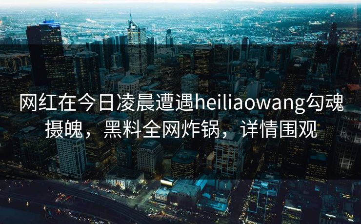 网红在今日凌晨遭遇heiliaowang勾魂摄魄,黑料全网炸锅,详情围观 网红在今日凌晨遭遇heiliaowang勾魂摄魄,黑料全网炸锅,详情围观