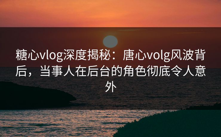糖心vlog深度揭秘：唐心volg风波背后，当事人在后台的角色彻底令人意外