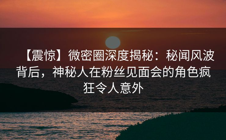 【震惊】微密圈深度揭秘：秘闻风波背后，神秘人在粉丝见面会的角色疯狂令人意外