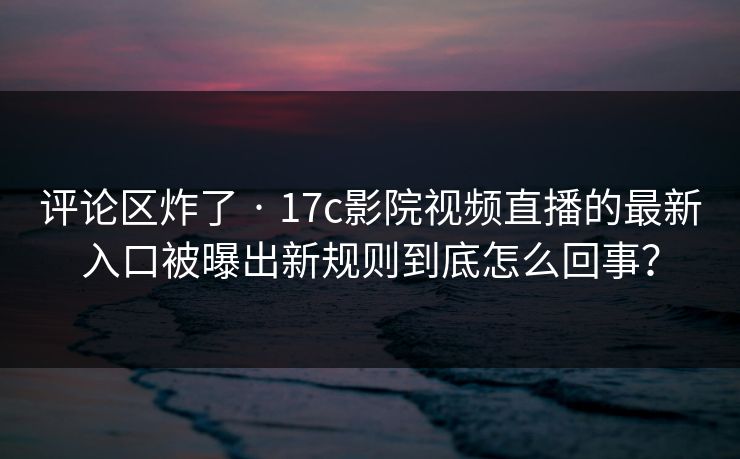 评论区炸了 · 17c影院视频直播的最新入口被曝出新规则到底怎么回事? 评论区炸了 · 17c影院视频直播的最新入口被曝出新规则到底怎么回事?