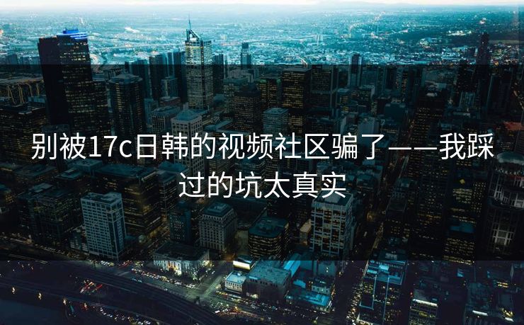 别被17c日韩的视频社区骗了——我踩过的坑太真实