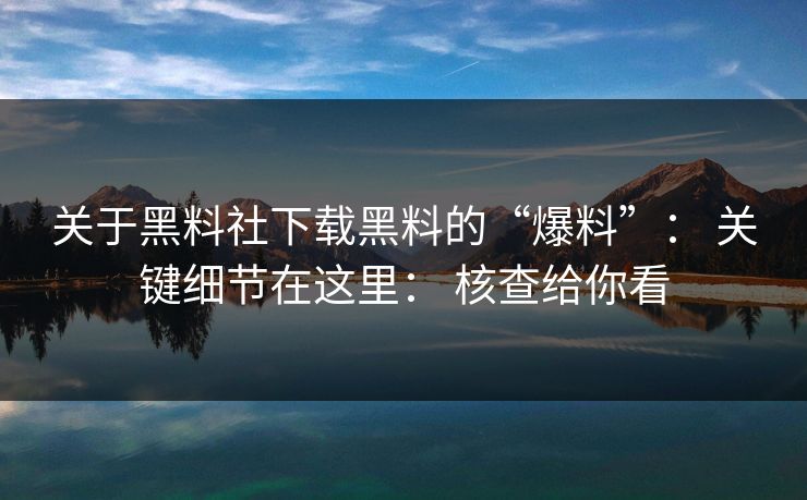 关于黑料社下载黑料的“爆料”： 关键细节在这里： 核查给你看