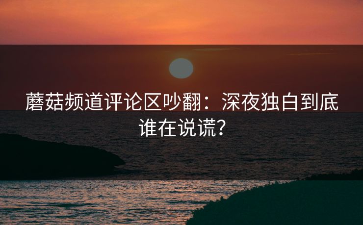蘑菇频道评论区吵翻：深夜独白到底谁在说谎？