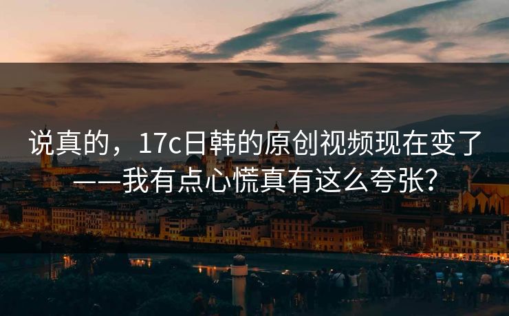 说真的,17c日韩的原创视频现在变了——我有点心慌真有这么夸张? 说真的,17c日韩的原创视频现在变了——我有点心慌真有这么夸张?
