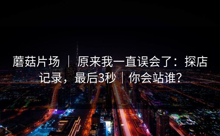 蘑菇片场 | 原来我一直误会了:探店记录,最后3秒|你会站谁? 蘑菇片场 | 原来我一直误会了:探店记录,最后3秒|你会站谁?