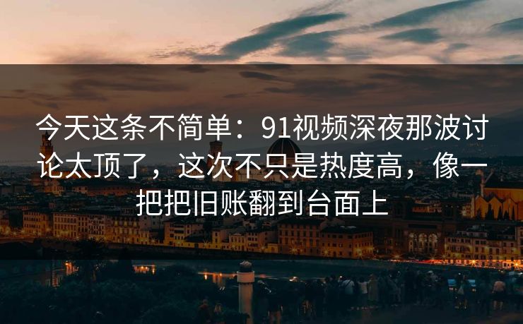 今天这条不简单：91视频深夜那波讨论太顶了，这次不只是热度高，像一把把旧账翻到台面上